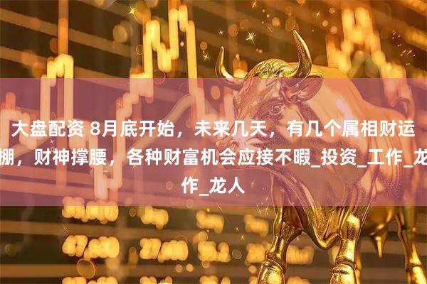 大盘配资 8月底开始，未来几天，有几个属相财运爆棚，财神撑腰，各种财富机会应接不暇_投资_工作_龙人
