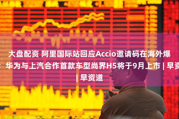 大盘配资 阿里国际站回应Accio邀请码在海外爆火；华为与上汽合作首款车型尚界H5将于9月上市 | 早资道