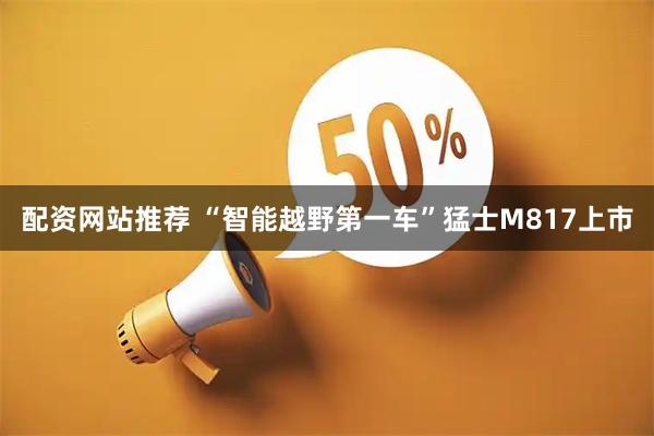 配资网站推荐 “智能越野第一车”猛士M817上市