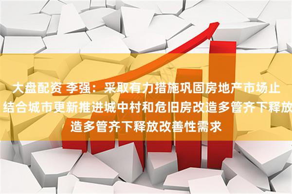 大盘配资 李强：采取有力措施巩固房地产市场止跌回稳态势 结合城市更新推进城中村和危旧房改造多管齐下释放改善性需求