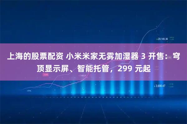 上海的股票配资 小米米家无雾加湿器 3 开售：穹顶显示屏、智能托管，299 元起