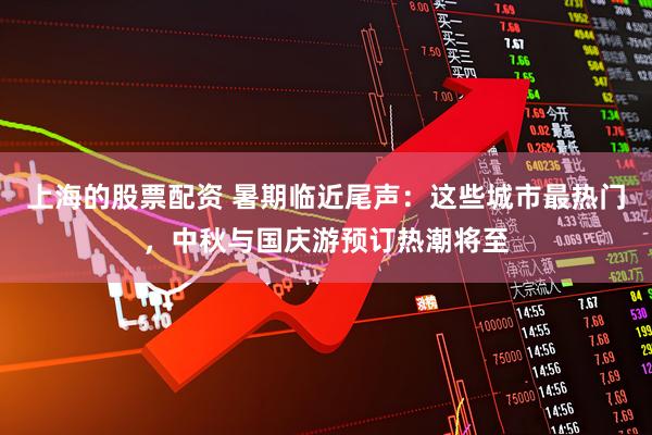 上海的股票配资 暑期临近尾声：这些城市最热门，中秋与国庆游预订热潮将至
