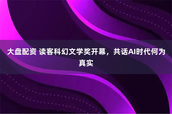 大盘配资 读客科幻文学奖开幕，共话AI时代何为真实