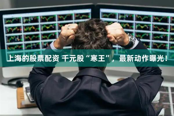上海的股票配资 千元股“寒王”，最新动作曝光！