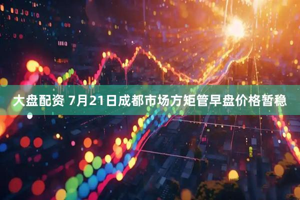 大盘配资 7月21日成都市场方矩管早盘价格暂稳