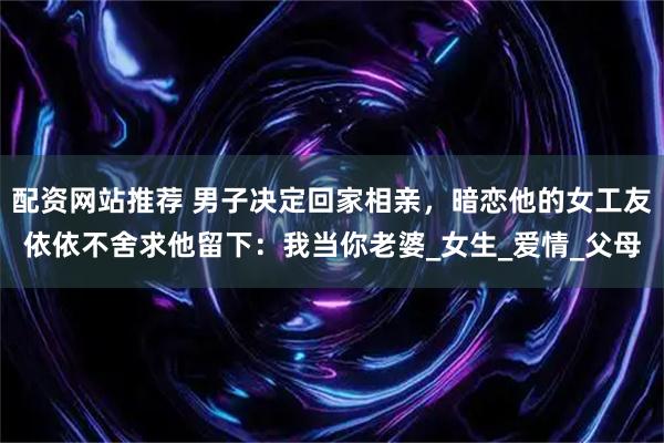 配资网站推荐 男子决定回家相亲，暗恋他的女工友依依不舍求他留下：我当你老婆_女生_爱情_父母
