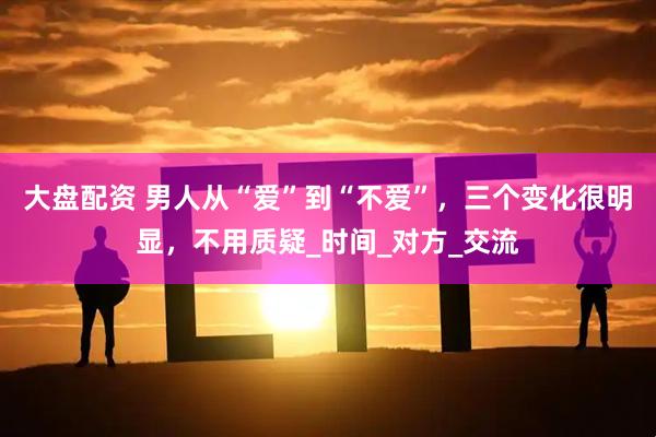 大盘配资 男人从“爱”到“不爱”，三个变化很明显，不用质疑_时间_对方_交流