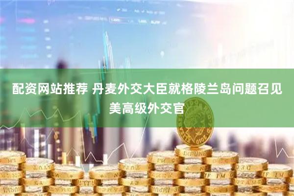配资网站推荐 丹麦外交大臣就格陵兰岛问题召见美高级外交官