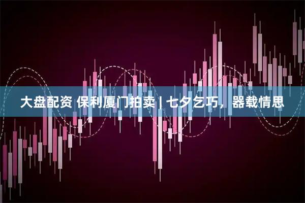 大盘配资 保利厦门拍卖 | 七夕乞巧，器载情思