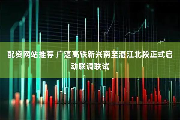 配资网站推荐 广湛高铁新兴南至湛江北段正式启动联调联试