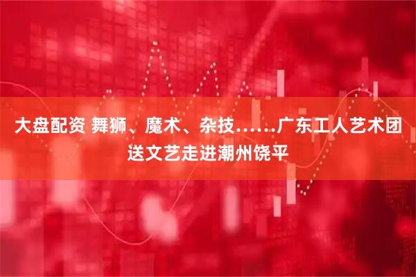大盘配资 舞狮、魔术、杂技……广东工人艺术团送文艺走进潮州饶平