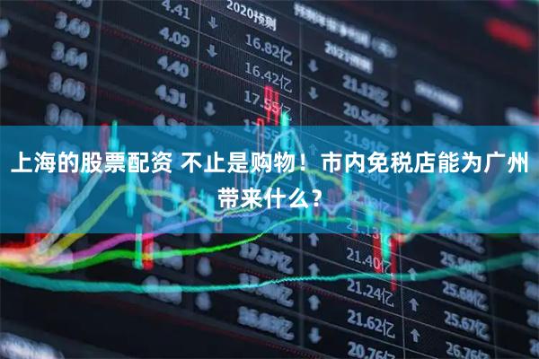 上海的股票配资 不止是购物！市内免税店能为广州带来什么？
