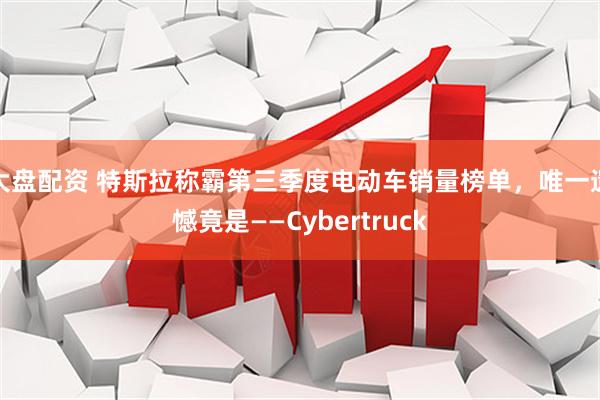 大盘配资 特斯拉称霸第三季度电动车销量榜单，唯一遗憾竟是——Cybertruck