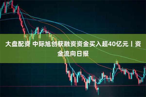 大盘配资 中际旭创获融资资金买入超40亿元丨资金流向日报