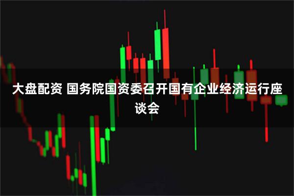 大盘配资 国务院国资委召开国有企业经济运行座谈会