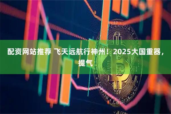 配资网站推荐 飞天远航行神州！2025大国重器，提气