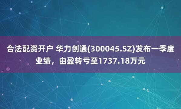 合法配资开户 华力创通(300045.SZ)发布一季度业绩，由盈转亏至1737.18万元