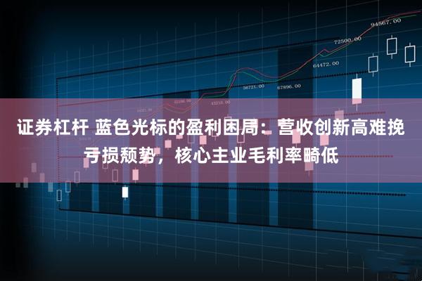 证券杠杆 蓝色光标的盈利困局：营收创新高难挽亏损颓势，核心主业毛利率畸低