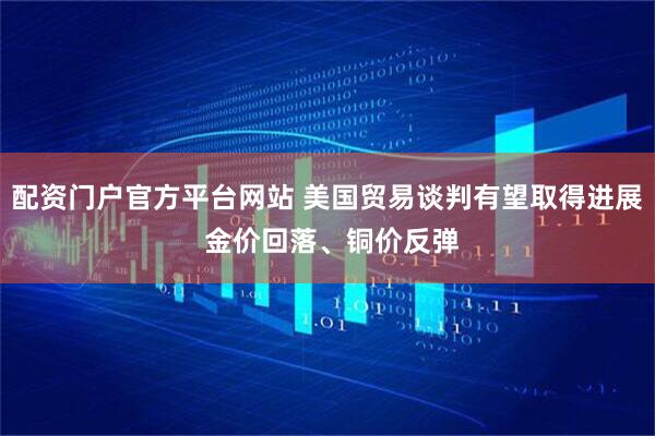 配资门户官方平台网站 美国贸易谈判有望取得进展 金价回落、铜价反弹