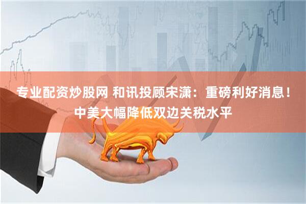专业配资炒股网 和讯投顾宋潇：重磅利好消息！中美大幅降低双边关税水平