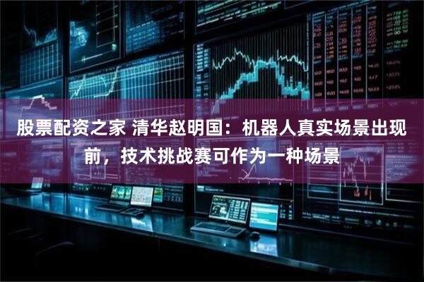 股票配资之家 清华赵明国：机器人真实场景出现前，技术挑战赛可作为一种场景