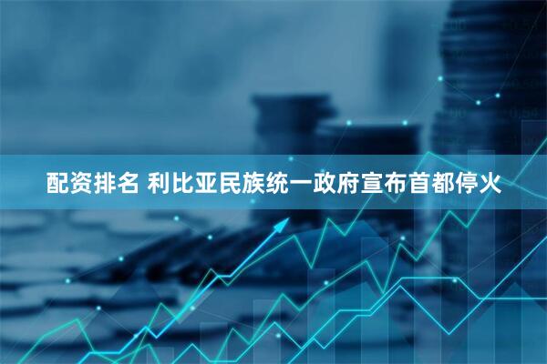 配资排名 利比亚民族统一政府宣布首都停火