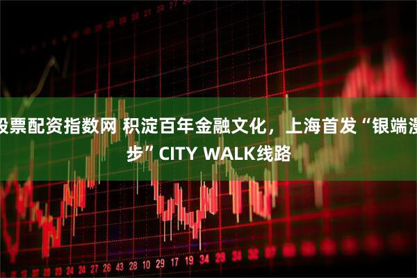 股票配资指数网 积淀百年金融文化，上海首发“银端漫步”CITY WALK线路