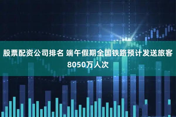 股票配资公司排名 端午假期全国铁路预计发送旅客8050万人次