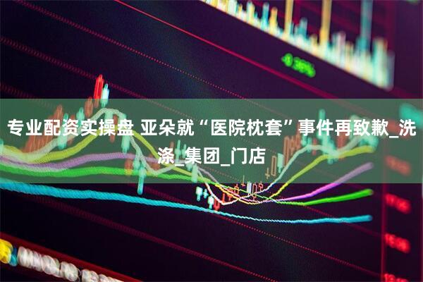 专业配资实操盘 亚朵就“医院枕套”事件再致歉_洗涤_集团_门店