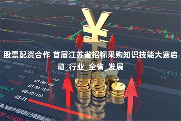 股票配资合作 首届江苏省招标采购知识技能大赛启动_行业_全省_发展