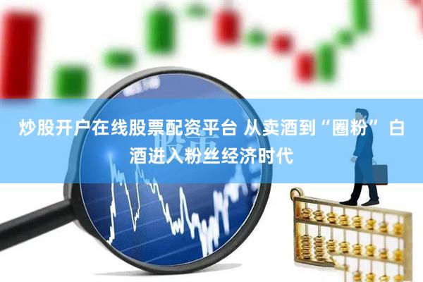 炒股开户在线股票配资平台 从卖酒到“圈粉” 白酒进入粉丝经济时代