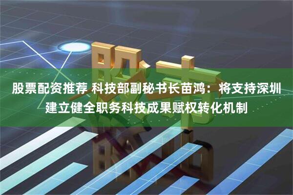 股票配资推荐 科技部副秘书长苗鸿：将支持深圳建立健全职务科技成果赋权转化机制