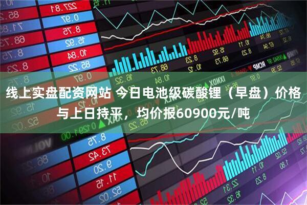 线上实盘配资网站 今日电池级碳酸锂（早盘）价格与上日持平，均价报60900元/吨