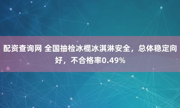 配资查询网 全国抽检冰棍冰淇淋安全，总体稳定向好，不合格率0.49%