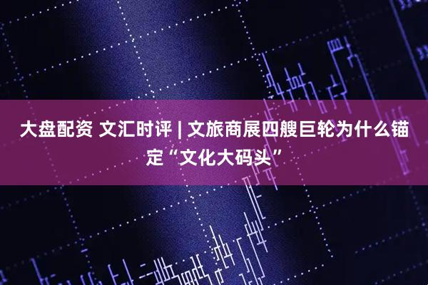 大盘配资 文汇时评 | 文旅商展四艘巨轮为什么锚定“文化大码头”