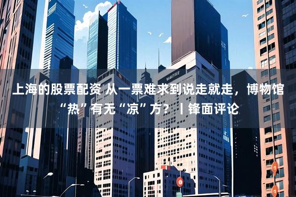 上海的股票配资 从一票难求到说走就走，博物馆“热”有无“凉”方？丨锋面评论