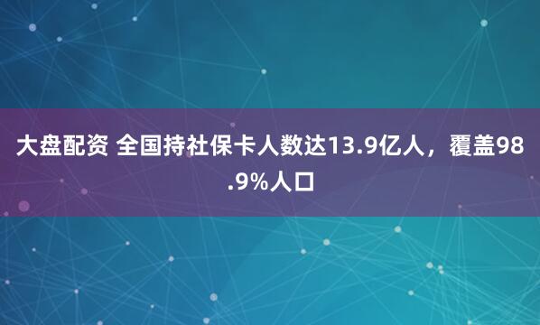 大盘配资 全国持社保卡人数达13.9亿人，覆盖98.9%人口