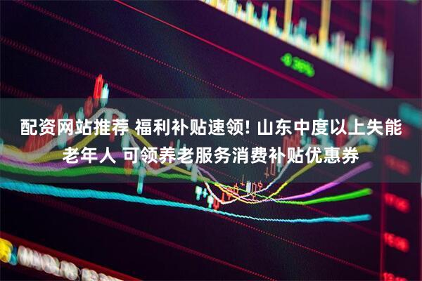 配资网站推荐 福利补贴速领! 山东中度以上失能老年人 可领养老服务消费补贴优惠券