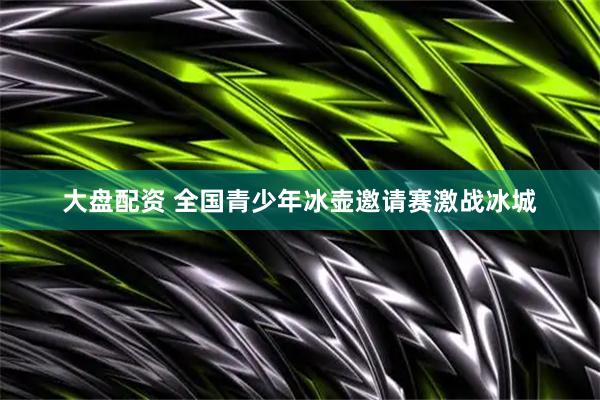 大盘配资 全国青少年冰壶邀请赛激战冰城