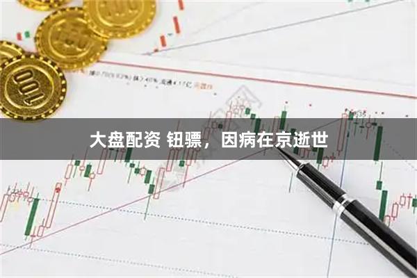 大盘配资 钮骠，因病在京逝世