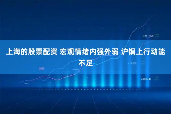 上海的股票配资 宏观情绪内强外弱 沪铜上行动能不足