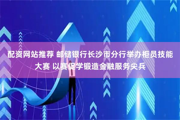 配资网站推荐 邮储银行长沙市分行举办柜员技能大赛 以赛促学锻造金融服务尖兵