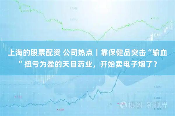 上海的股票配资 公司热点｜靠保健品突击“输血”扭亏为盈的天目药业，开始卖电子烟了？