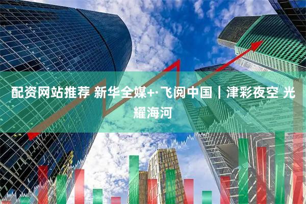 配资网站推荐 新华全媒+·飞阅中国｜津彩夜空 光耀海河