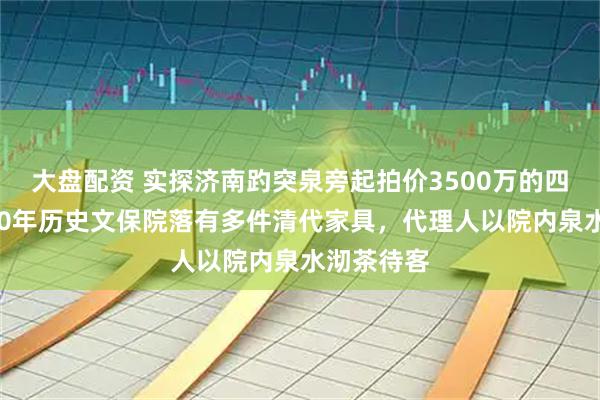 大盘配资 实探济南趵突泉旁起拍价3500万的四合院：300年历史文保院落有多件清代家具，代理人以院内泉水沏茶待客