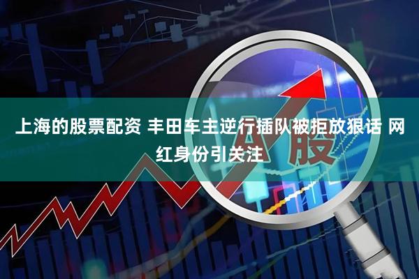 上海的股票配资 丰田车主逆行插队被拒放狠话 网红身份引关注