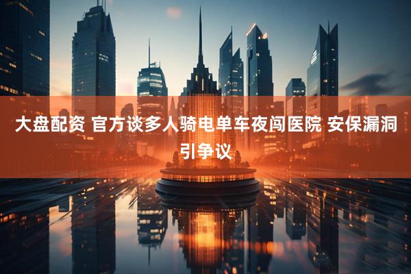 大盘配资 官方谈多人骑电单车夜闯医院 安保漏洞引争议