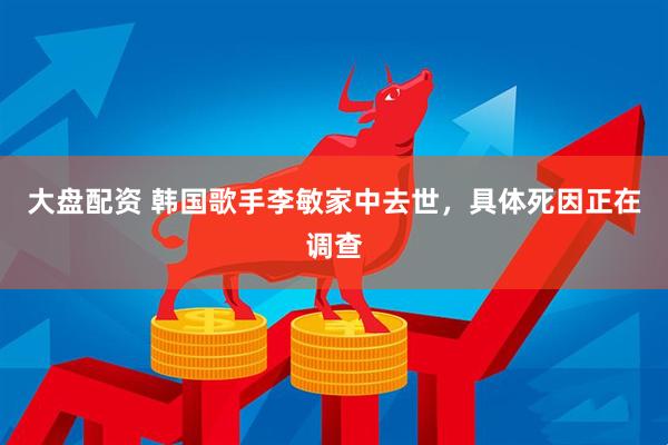 大盘配资 韩国歌手李敏家中去世，具体死因正在调查