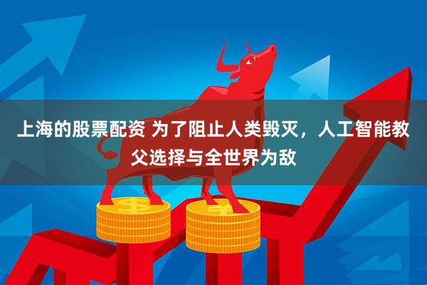 上海的股票配资 为了阻止人类毁灭，人工智能教父选择与全世界为敌