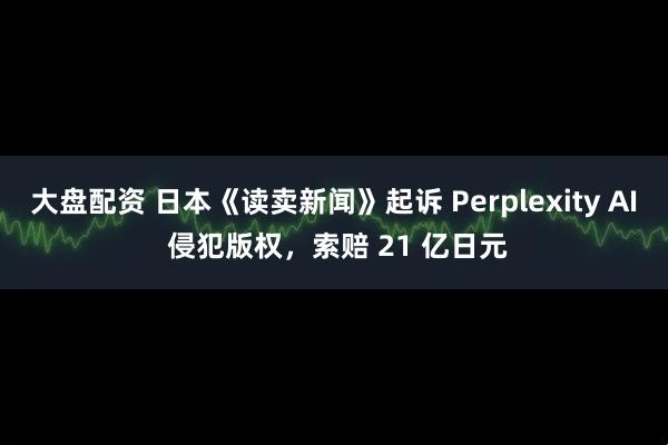 大盘配资 日本《读卖新闻》起诉 Perplexity AI 侵犯版权，索赔 21 亿日元